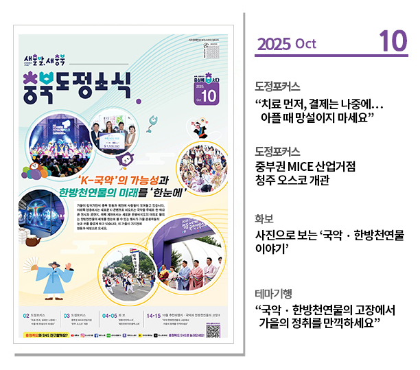 ？도정포커스
“치료 먼저, 결제는 나중에…아플 때 망설이지 마세요”

？도정포커스
중부권 MICE 산업거점 청주 오스코 개관

？화보 
사진으로 보는 ‘국악？한방천연물 이야기’

？테마기행
“국악？한방천연물의 고장에서 가을의 정취를 만끽하세요”