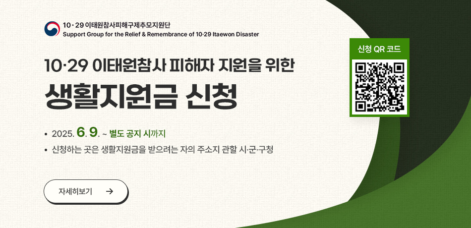 10.29 이태원참사피해구제추모지원단/Support Group for the Relief & Remembarnce of 10-29 Itaewon Disaster/10.29 이태원참사 피해자 지원을 위산 생활지원금 신청/2025.6.9.~별도 공지 시까지/신청하는 곳은 생활지원금 받으려는 자의 주소지 관할 시ㆍ군ㆍ구청/자세히보기/신청 QR코드/https://mois.go.kr/frt/sub/a06/b13/ItaewonLEapply/screen.do